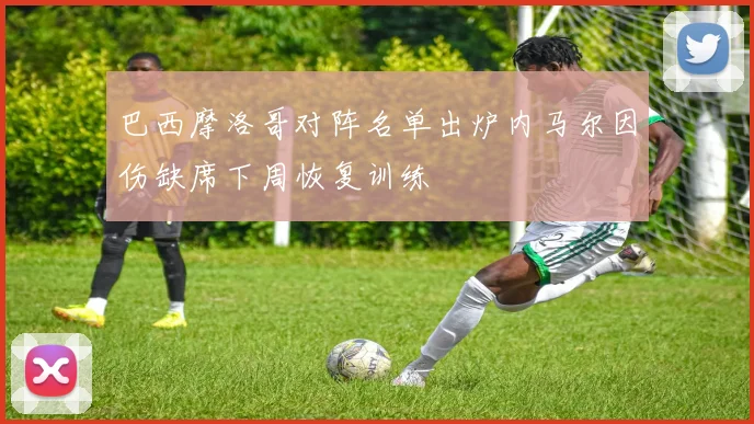巴西摩洛哥对阵名单出炉内马尔因伤缺席下周恢复训练