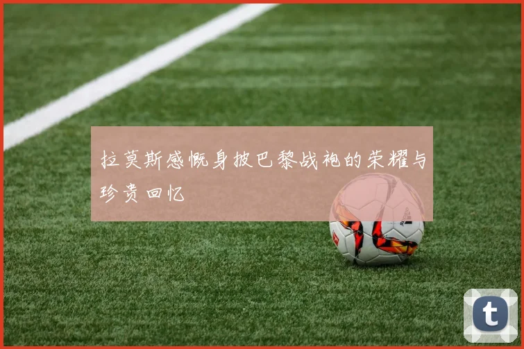 拉莫斯感慨身披巴黎战袍的荣耀与珍贵回忆