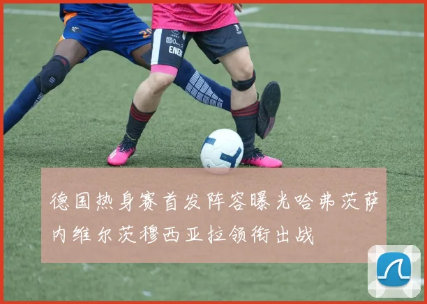 德国热身赛首发阵容曝光哈弗茨萨内维尔茨穆西亚拉领衔出战