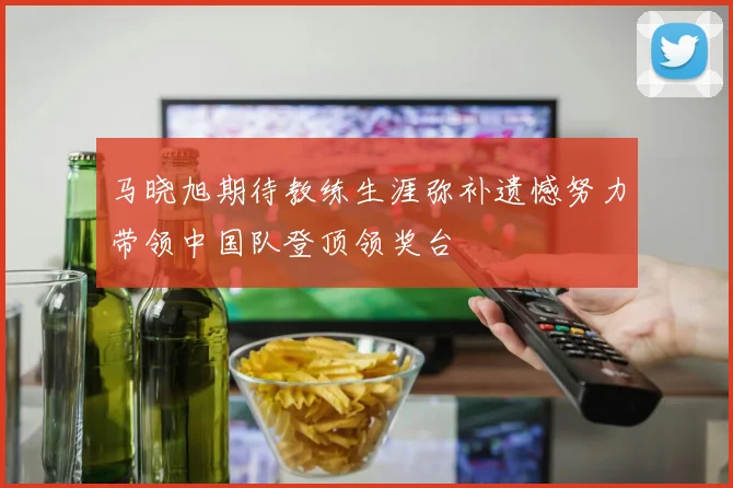 马晓旭期待教练生涯弥补遗憾努力带领中国队登顶领奖台