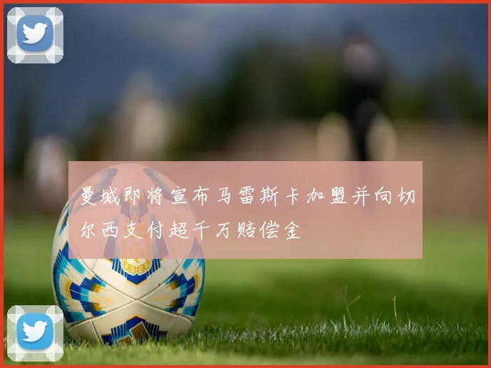 曼城即将宣布马雷斯卡加盟并向切尔西支付超千万赔偿金