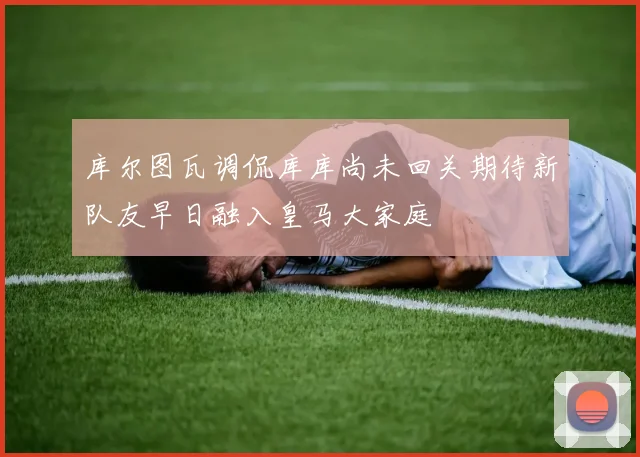 库尔图瓦调侃库库尚未回关期待新队友早日融入皇马大家庭