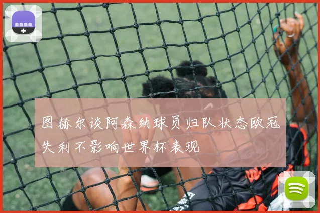 图赫尔谈阿森纳球员归队状态欧冠失利不影响世界杯表现