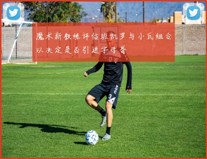 魔术新教练评估班凯罗与小瓦组合以决定是否引进字母哥