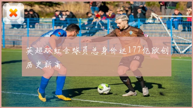 英超双红会球员总身价达177亿欧创历史新高