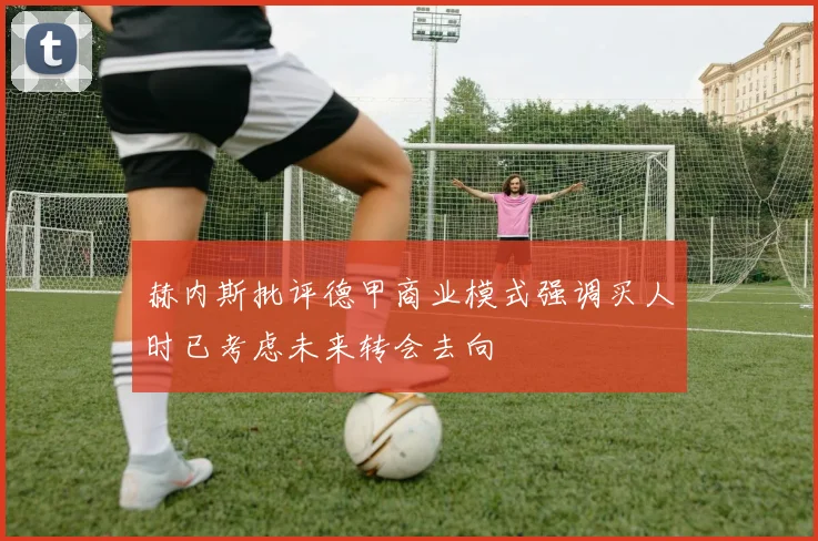 赫内斯批评德甲商业模式强调买人时已考虑未来转会去向