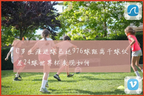 C罗生涯进球已达976球距离千球仅差24球世界杯表现如何
