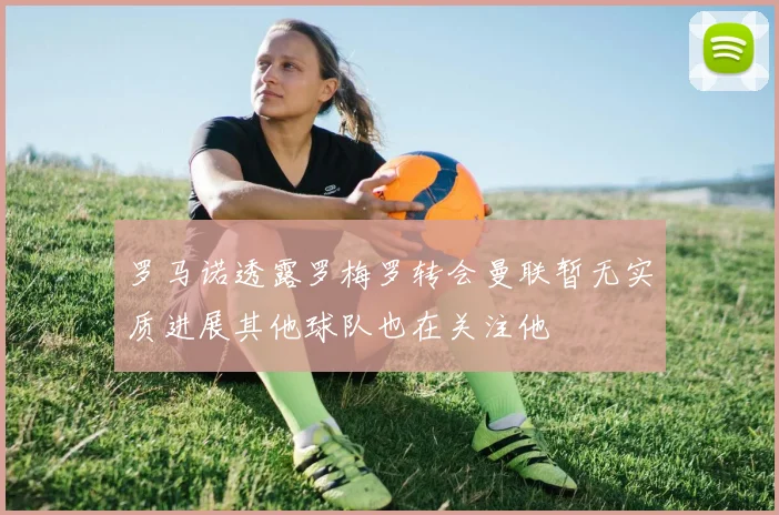 罗马诺透露罗梅罗转会曼联暂无实质进展其他球队也在关注他