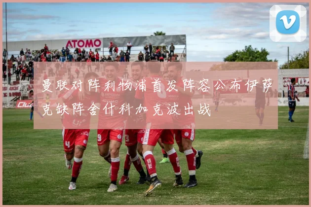 曼联对阵利物浦首发阵容公布伊萨克缺阵舍什科加克波出战