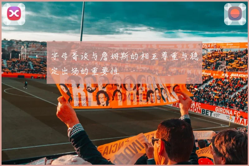 字母哥谈与詹姆斯的相互尊重与稳定出场的重要性