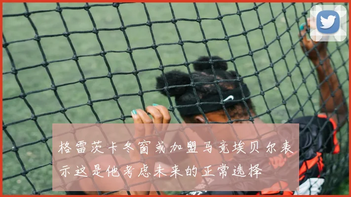 格雷茨卡冬窗或加盟马竞埃贝尔表示这是他考虑未来的正常选择