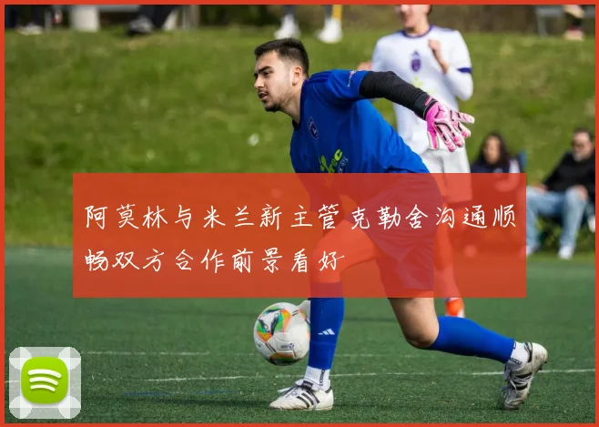 阿莫林与米兰新主管克勒舍沟通顺畅双方合作前景看好