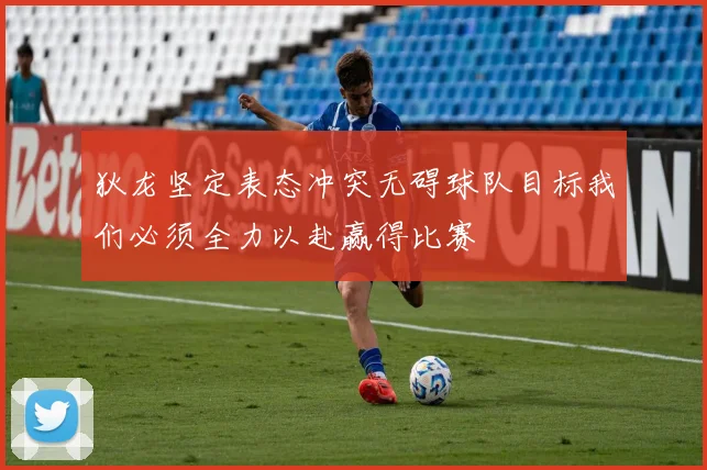 狄龙坚定表态冲突无碍球队目标我们必须全力以赴赢得比赛
