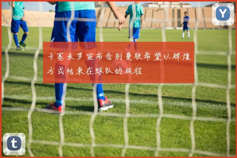 卡塞米罗宣布告别曼联希望以辉煌方式结束在球队的旅程
