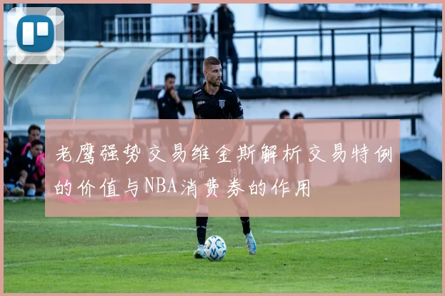 老鹰强势交易维金斯解析交易特例的价值与NBA消费券的作用