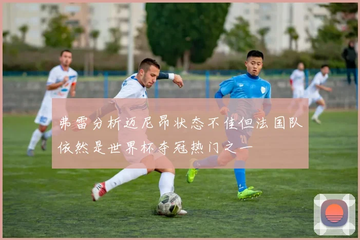 弗雷分析迈尼昂状态不佳但法国队依然是世界杯夺冠热门之一