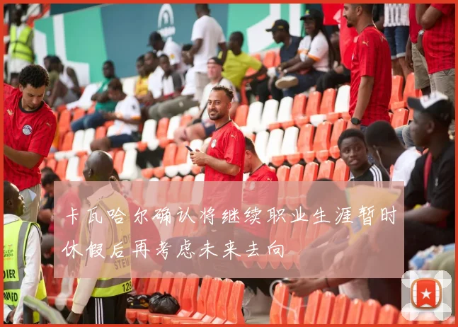 卡瓦哈尔确认将继续职业生涯暂时休假后再考虑未来去向