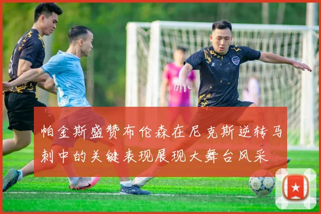帕金斯盛赞布伦森在尼克斯逆转马刺中的关键表现展现大舞台风采