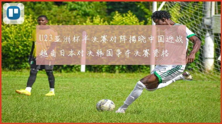 U23亚洲杯半决赛对阵揭晓中国迎战越南日本对决韩国争夺决赛资格