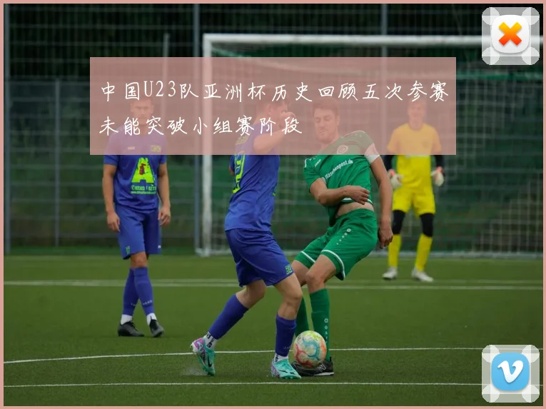中国U23队亚洲杯历史回顾五次参赛未能突破小组赛阶段