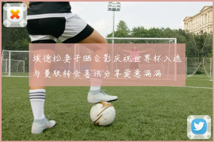 埃德松妻子晒合影庆祝世界杯入选与曼联转会喜讯分享爱意满满