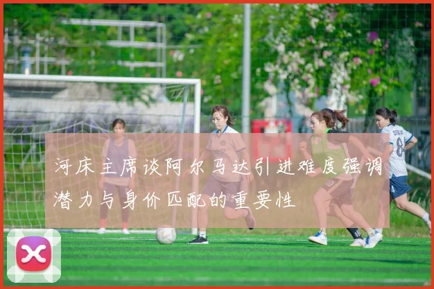 河床主席谈阿尔马达引进难度强调潜力与身价匹配的重要性