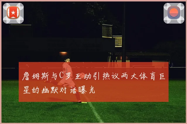 詹姆斯与C罗互动引热议两大体育巨星的幽默对话曝光