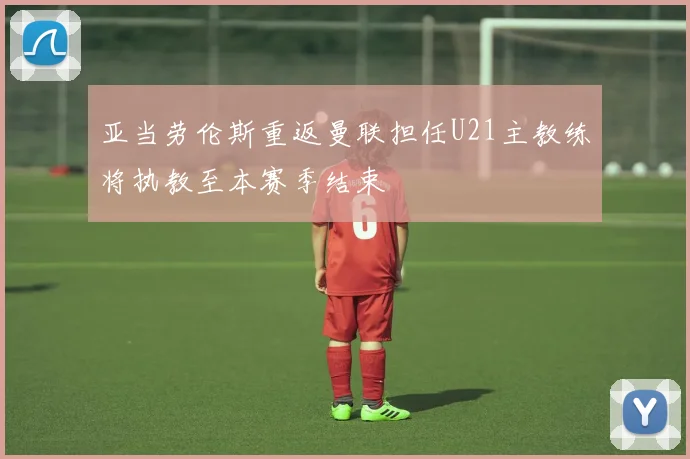 亚当劳伦斯重返曼联担任U21主教练将执教至本赛季结束