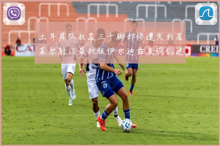 土耳其队狂轰三十脚却惨遭失利居莱尔射门最积极伊尔迪兹表现低迷