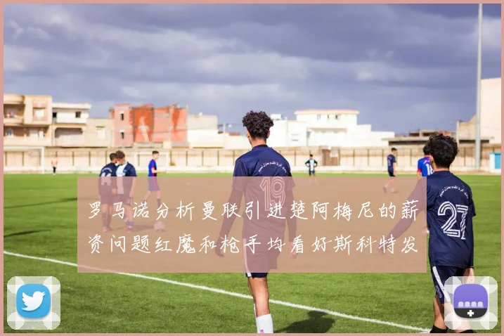 罗马诺分析曼联引进楚阿梅尼的薪资问题红魔和枪手均看好斯科特发展潜力