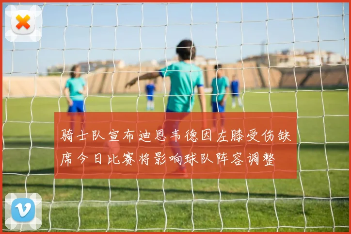 骑士队宣布迪恩韦德因左膝受伤缺席今日比赛将影响球队阵容调整