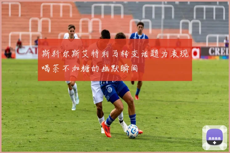 斯科尔斯艾特利马转变话题为表现喝茶不加糖的幽默瞬间