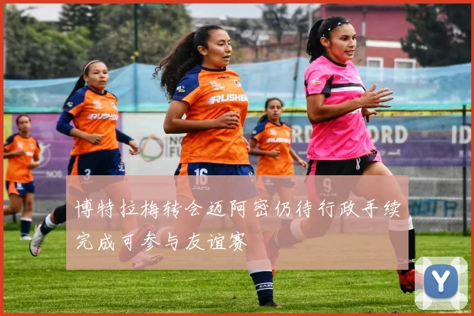 博特拉梅转会迈阿密仍待行政手续完成可参与友谊赛
