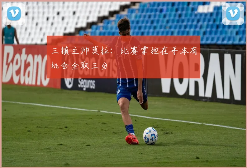 三镇主帅莫拉：比赛掌控在手本有机会全取三分